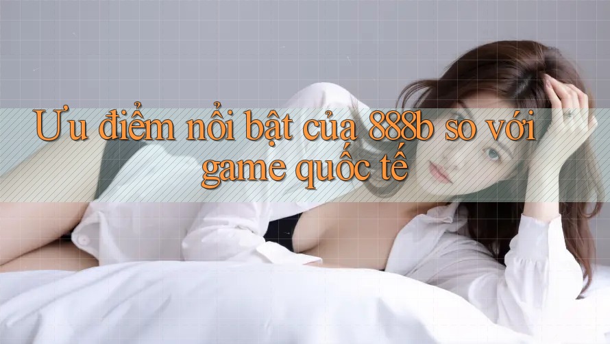 Ưu điểm nổi bật của 888b so với game quốc tế Ưu điểm nổi bật của 888b so với game quốc tế