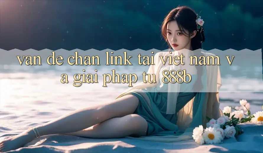 Vấn đề chặn link tại Việt Nam và giải pháp từ 888b Vấn đề chặn link tại Việt Nam và giải pháp từ 888b