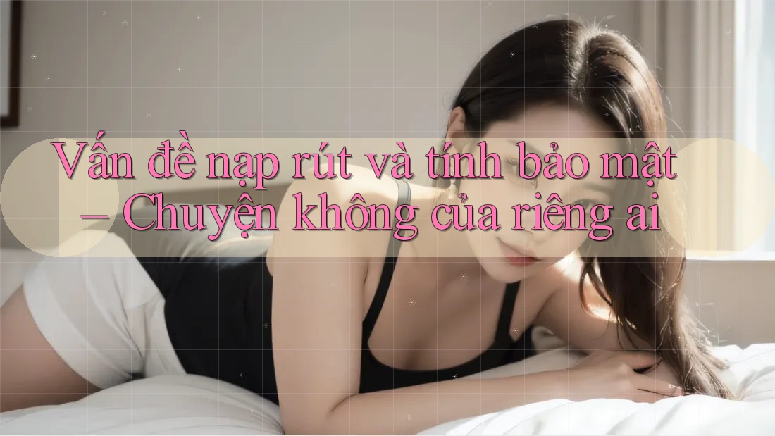 Vấn đề nạp rút và tính bảo mật – Chuyện không của riêng ai Vấn đề nạp rút và tính bảo mật – Chuyện không của riêng ai