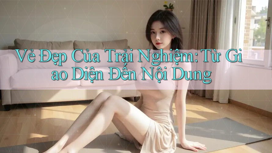 Vẻ Đẹp Của Trải Nghiệm: Từ Giao Diện Đến Nội Dung