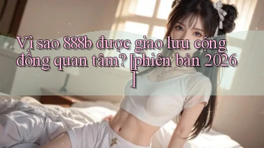 Vì sao 888b được giao lưu cộng đồng quan tâm [phiên bản 2026]