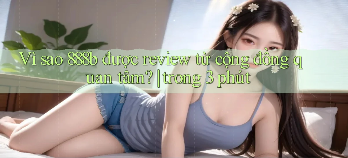 Vì sao 888b được review từ cộng đồng quan tâm trong 3 phút