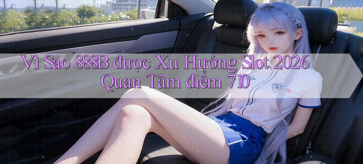 Vì sao 888b được xu hướng slot 2026 quan tâm điểm 710