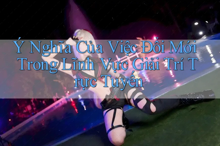 Ý Nghĩa Của Việc Đổi Mới Trong Lĩnh Vực Giải Trí Trực Tuyến Ý Nghĩa Của Việc Đổi Mới Trong Lĩnh Vực Giải Trí Trực Tuyến